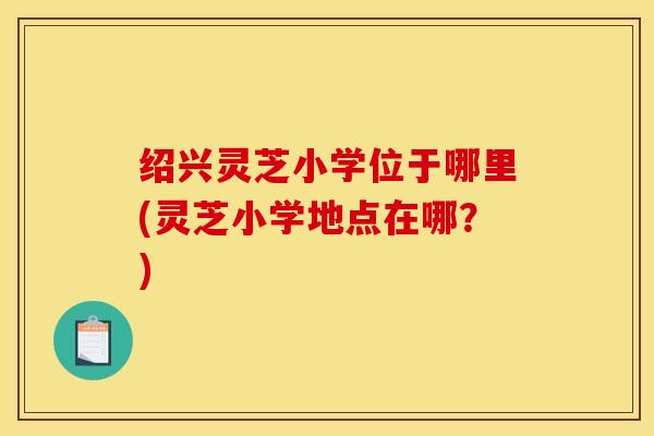 绍兴灵芝小学位于哪里(灵芝小学地点在哪？)