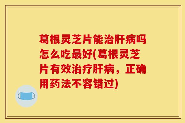 葛根灵芝片能治肝病吗怎么吃最好(葛根灵芝片有效治疗肝病，正确用药法不容错过)