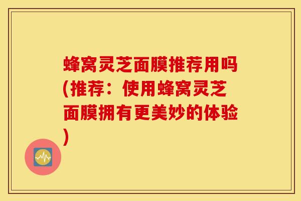 蜂窝灵芝面膜推荐用吗(推荐：使用蜂窝灵芝面膜拥有更美妙的体验)