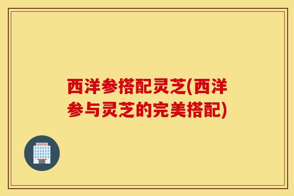西洋参搭配灵芝(西洋参与灵芝的完美搭配)