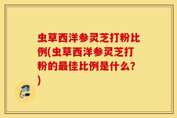 虫草西洋参灵芝打粉比例(虫草西洋参灵芝打粉的最佳比例是什么？)