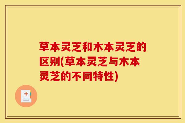 草本灵芝和木本灵芝的区别(草本灵芝与木本灵芝的不同特性)