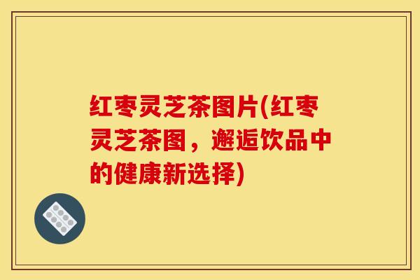 红枣灵芝茶图片(红枣灵芝茶图，邂逅饮品中的健康新选择)