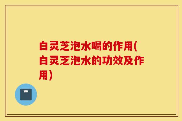 白灵芝泡水喝的作用(白灵芝泡水的功效及作用)