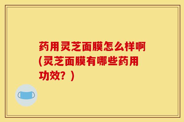 药用灵芝面膜怎么样啊(灵芝面膜有哪些药用功效？)