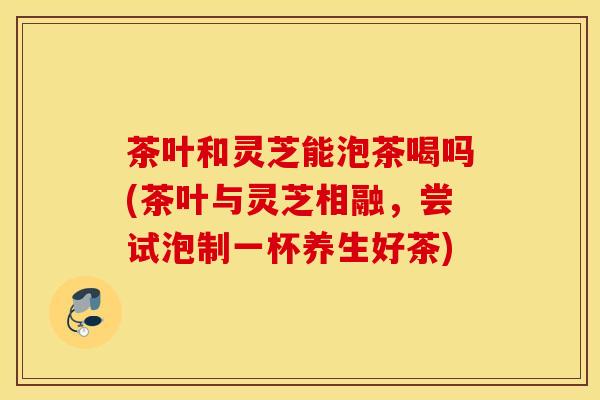 茶叶和灵芝能泡茶喝吗(茶叶与灵芝相融，尝试泡制一杯养生好茶)