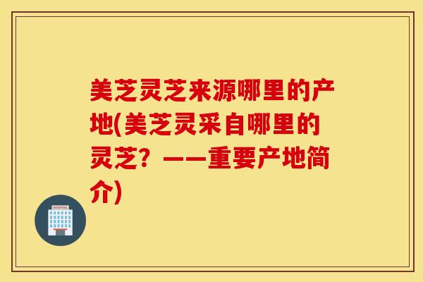 美芝灵芝来源哪里的产地(美芝灵采自哪里的灵芝？——重要产地简介)