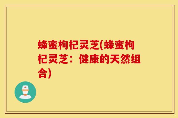 蜂蜜枸杞灵芝(蜂蜜枸杞灵芝：健康的天然组合)