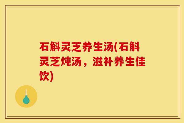 石斛灵芝养生汤(石斛灵芝炖汤，滋补养生佳饮)