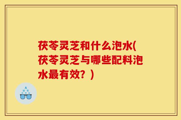 茯苓灵芝和什么泡水(茯苓灵芝与哪些配料泡水最有效？)