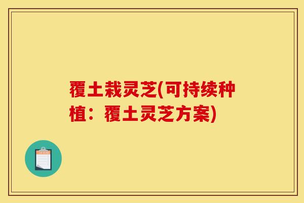 覆土栽灵芝(可持续种植：覆土灵芝方案)