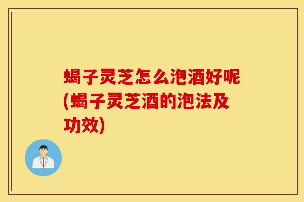 蝎子灵芝怎么泡酒好呢(蝎子灵芝酒的泡法及功效)