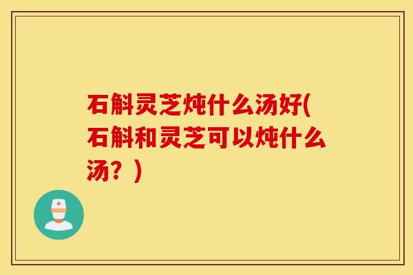 石斛灵芝炖什么汤好(石斛和灵芝可以炖什么汤？)