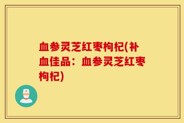 血参灵芝红枣枸杞(补血佳品：血参灵芝红枣枸杞)