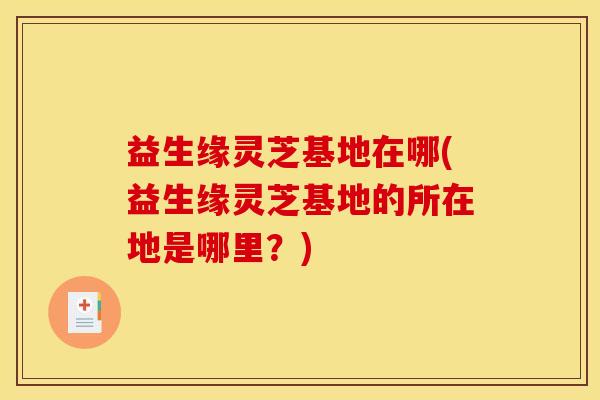 益生缘灵芝基地在哪(益生缘灵芝基地的所在地是哪里？)