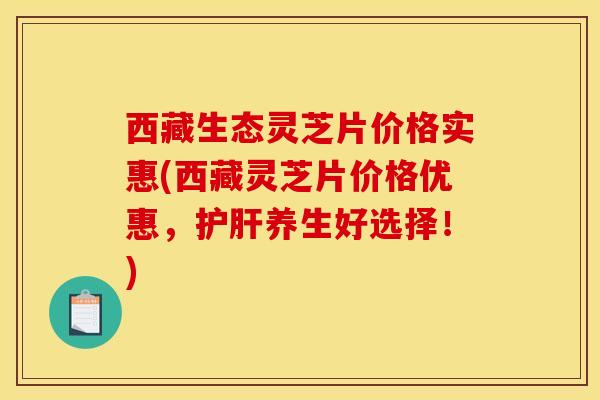 西藏生态灵芝片价格实惠(西藏灵芝片价格优惠，护肝养生好选择！)