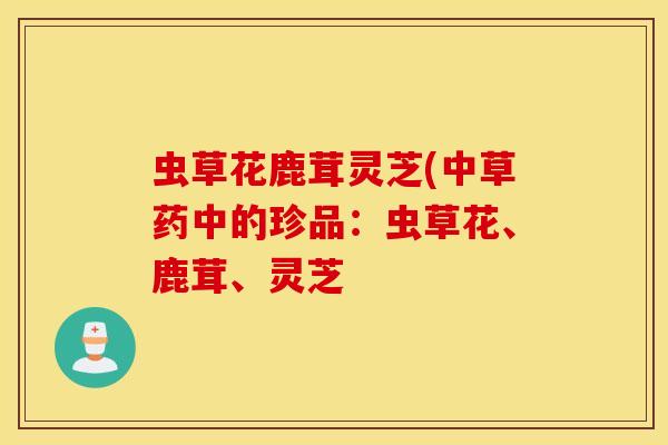 虫草花鹿茸灵芝(中草药中的珍品：虫草花、鹿茸、灵芝