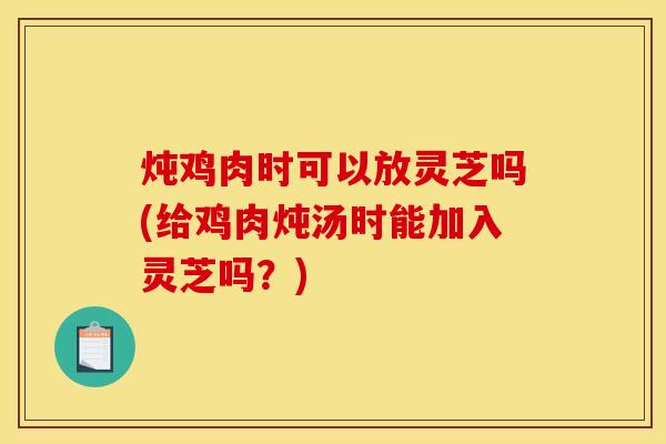 炖鸡肉时可以放灵芝吗(给鸡肉炖汤时能加入灵芝吗？)