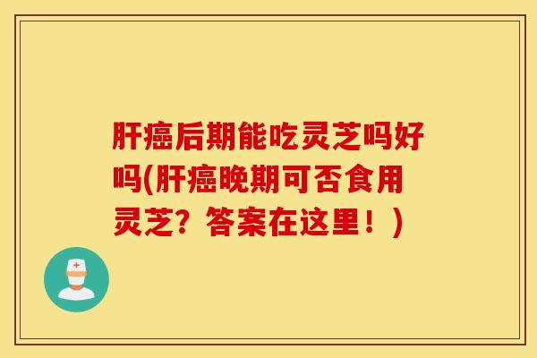 肝癌后期能吃灵芝吗好吗(肝癌晚期可否食用灵芝？答案在这里！)