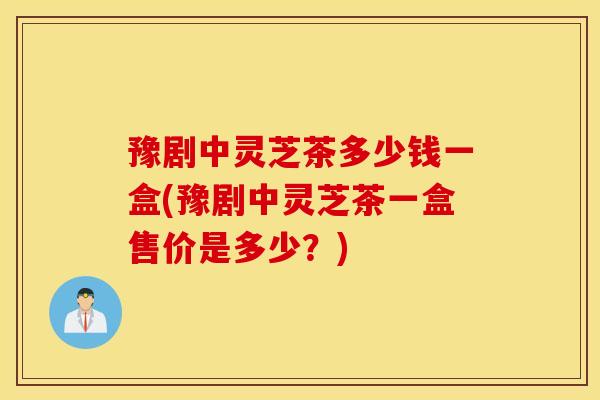 豫剧中灵芝茶多少钱一盒(豫剧中灵芝茶一盒售价是多少？)