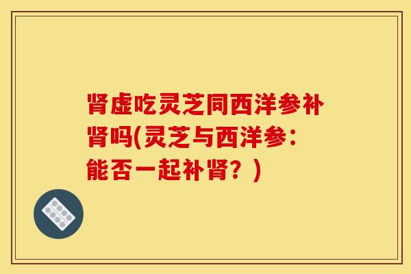肾虚吃灵芝同西洋参补肾吗(灵芝与西洋参：能否一起补肾？)