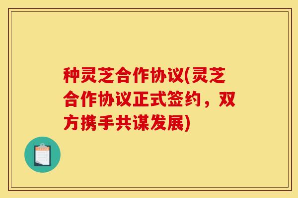 种灵芝合作协议(灵芝合作协议正式签约，双方携手共谋发展)