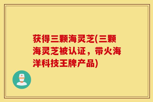 获得三颗海灵芝(三颗海灵芝被认证，带火海洋科技王牌产品)
