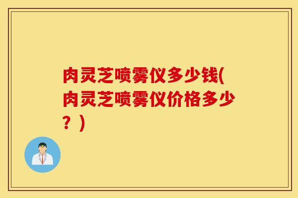 肉灵芝喷雾仪多少钱(肉灵芝喷雾仪价格多少？)