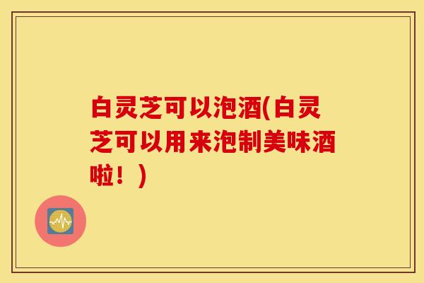 白灵芝可以泡酒(白灵芝可以用来泡制美味酒啦！)