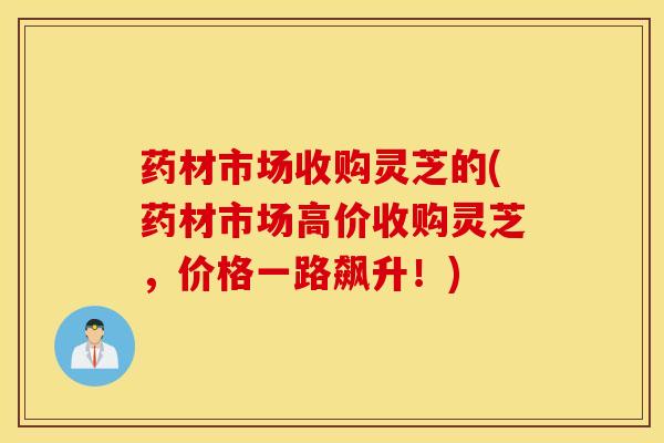 药材市场收购灵芝的(药材市场高价收购灵芝，价格一路飙升！)