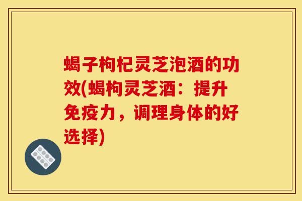 蝎子枸杞灵芝泡酒的功效(蝎枸灵芝酒：提升免疫力，调理身体的好选择)