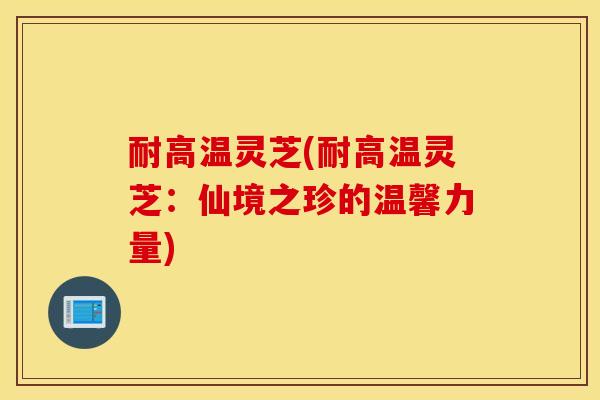 耐高温灵芝(耐高温灵芝：仙境之珍的温馨力量)