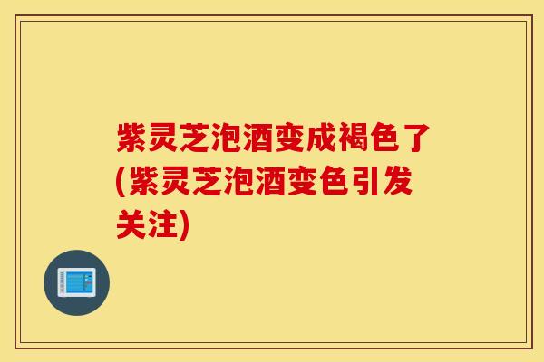 紫灵芝泡酒变成褐色了(紫灵芝泡酒变色引发关注)