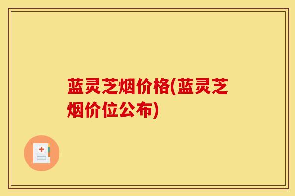 蓝灵芝烟价格(蓝灵芝烟价位公布)