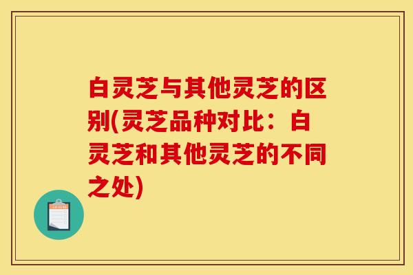 白灵芝与其他灵芝的区别(灵芝品种对比：白灵芝和其他灵芝的不同之处)