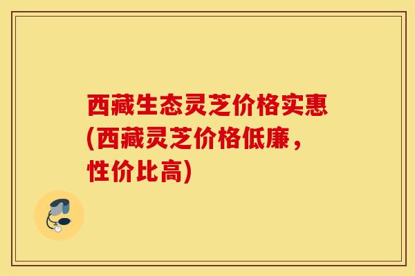 西藏生态灵芝价格实惠(西藏灵芝价格低廉，性价比高)