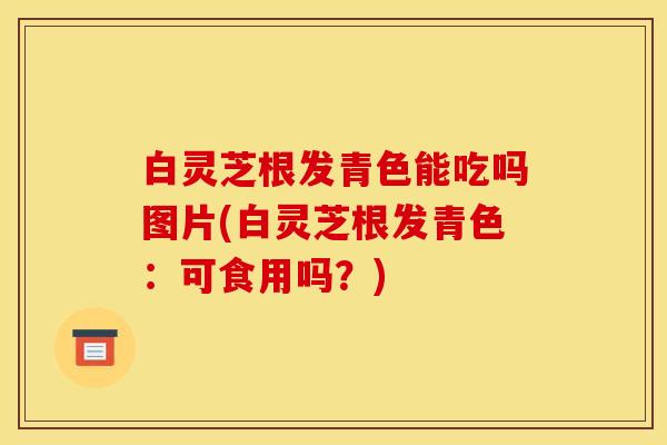 白灵芝根发青色能吃吗图片(白灵芝根发青色：可食用吗？)