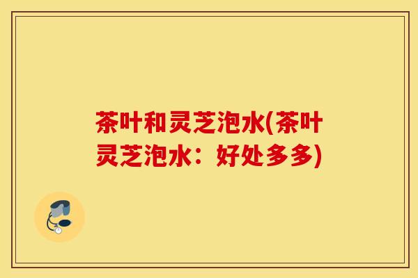 茶叶和灵芝泡水(茶叶灵芝泡水：好处多多)