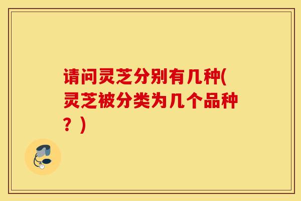 请问灵芝分别有几种(灵芝被分类为几个品种？)