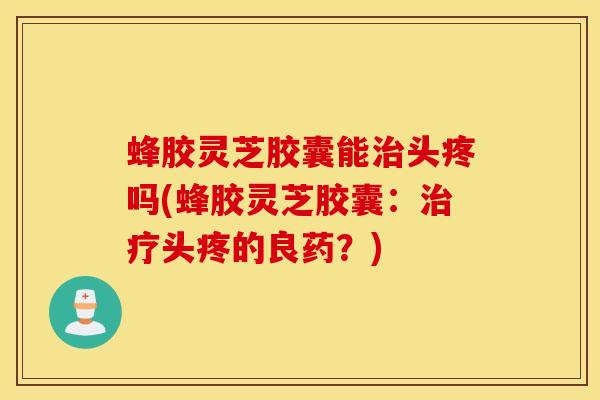 蜂胶灵芝胶囊能治头疼吗(蜂胶灵芝胶囊：治疗头疼的良药？)