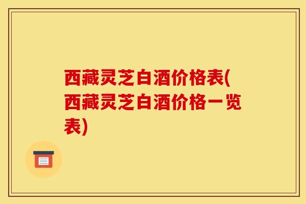 西藏灵芝白酒价格表(西藏灵芝白酒价格一览表)