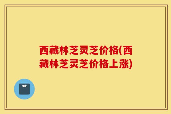 西藏林芝灵芝价格(西藏林芝灵芝价格上涨)