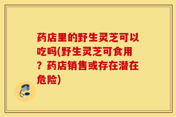 药店里的野生灵芝可以吃吗(野生灵芝可食用？药店销售或存在潜在危险)