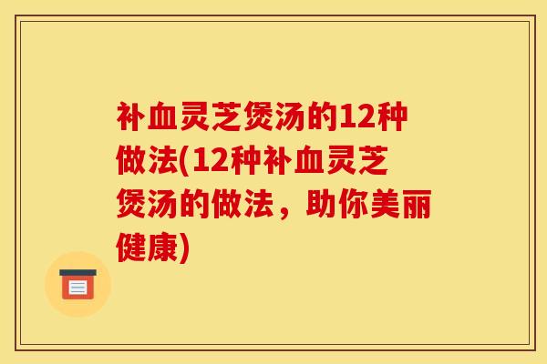 补血灵芝煲汤的12种做法(12种补血灵芝煲汤的做法，助你美丽健康)