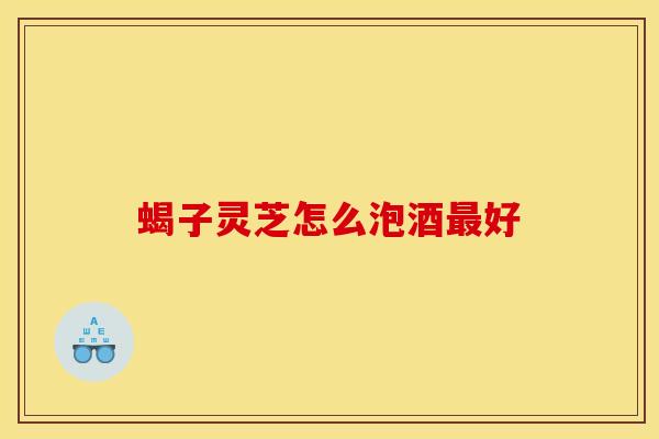 蝎子灵芝怎么泡酒最好