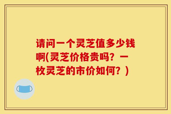 请问一个灵芝值多少钱啊(灵芝价格贵吗？一枚灵芝的市价如何？)