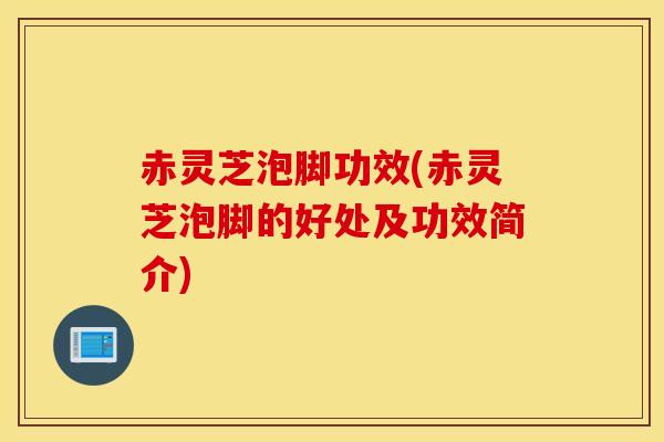 赤灵芝泡脚功效(赤灵芝泡脚的好处及功效简介)