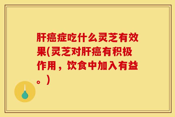 肝癌症吃什么灵芝有效果(灵芝对肝癌有积极作用，饮食中加入有益。)