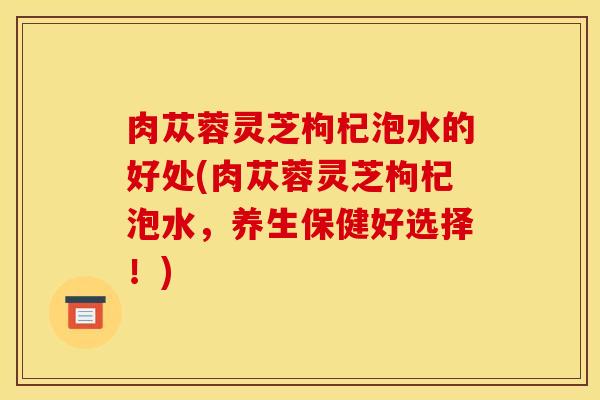 肉苁蓉灵芝枸杞泡水的好处(肉苁蓉灵芝枸杞泡水，养生保健好选择！)