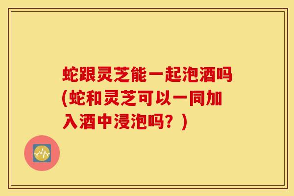 蛇跟灵芝能一起泡酒吗(蛇和灵芝可以一同加入酒中浸泡吗？)